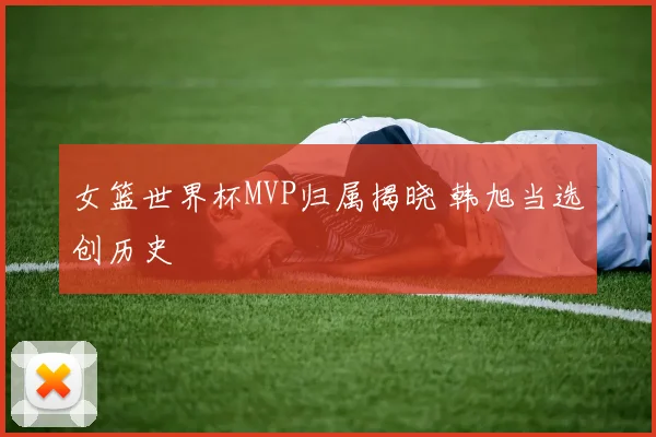 女篮世界杯MVP归属揭晓 韩旭当选创历史