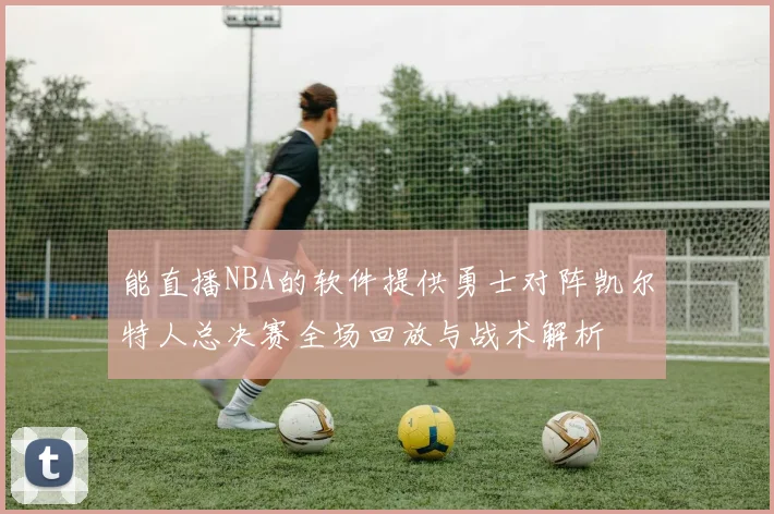 能直播NBA的软件提供勇士对阵凯尔特人总决赛全场回放与战术解析