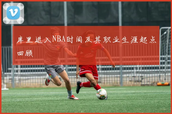库里进入NBA时间及其职业生涯起点回顾