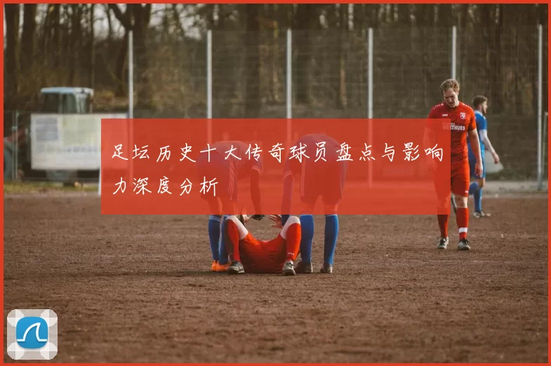 足坛历史十大传奇球员盘点与影响力深度分析