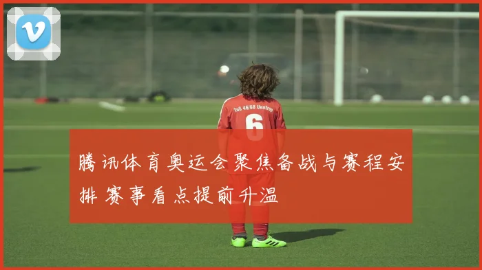 腾讯体育奥运会聚焦备战与赛程安排 赛事看点提前升温