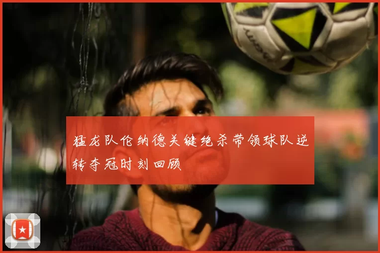 猛龙队伦纳德关键绝杀带领球队逆转夺冠时刻回顾