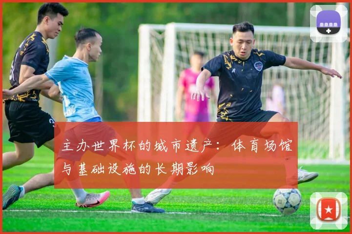 主办世界杯的城市遗产:体育场馆与基础设施的长期影响