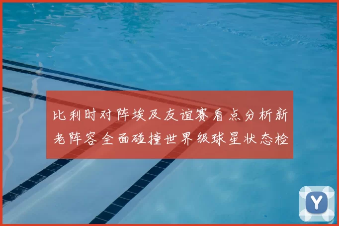 比利时对阵埃及友谊赛看点分析新老阵容全面碰撞世界级球星状态检验