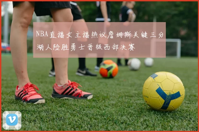 NBA直播女主播热议詹姆斯关键三分湖人险胜勇士晋级西部决赛
