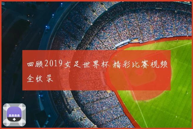 回顾2019女足世界杯 精彩比赛视频全收录