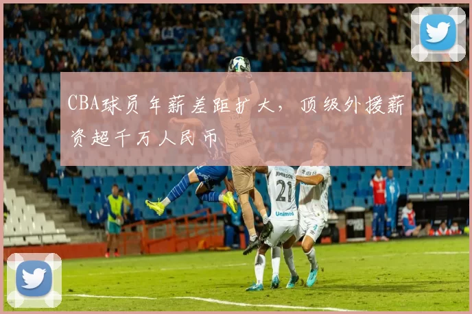 CBA球员年薪差距扩大，顶级外援薪资超千万人民币