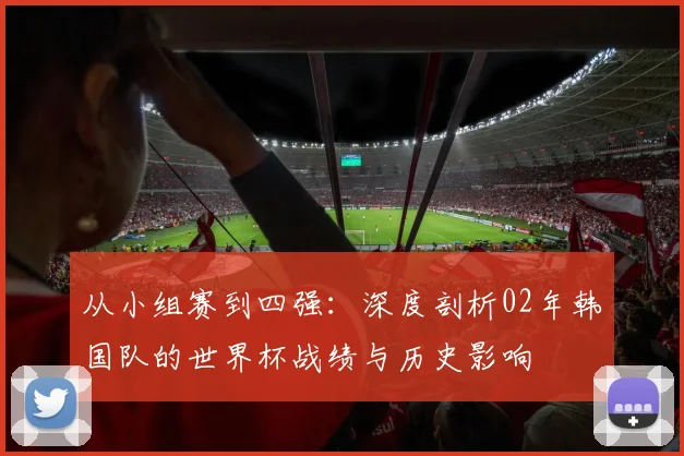 从小组赛到四强:深度剖析02年韩国队的世界杯战绩与历史影响